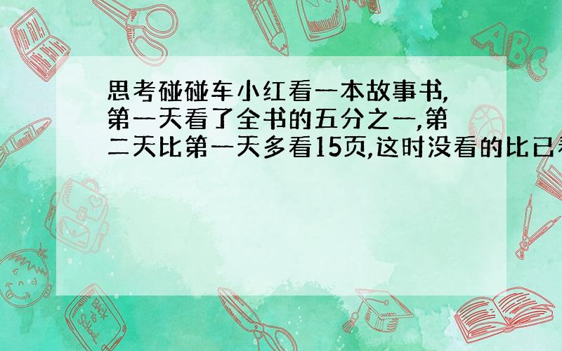 思考碰碰车小红看一本故事书,第一天看了全书的五分之一,第二天比第一天多看15页,这时没看的比已看的多10页.这本书共有多