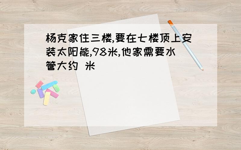 杨克家住三楼,要在七楼顶上安装太阳能,98米,他家需要水管大约 米