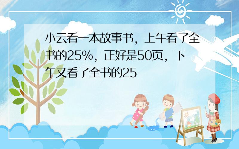 小云看一本故事书，上午看了全书的25%，正好是50页，下午又看了全书的25