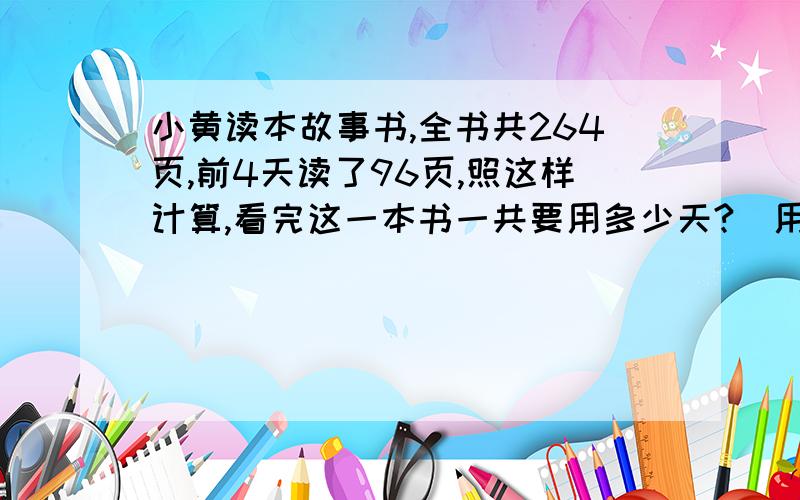 小黄读本故事书,全书共264页,前4天读了96页,照这样计算,看完这一本书一共要用多少天?（用比例知识解）