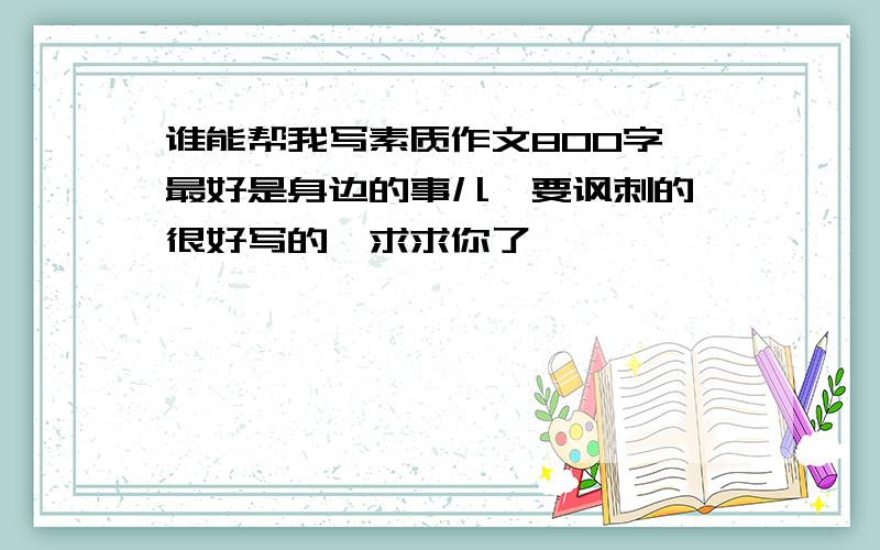 谁能帮我写素质作文800字,最好是身边的事儿,要讽刺的,很好写的,求求你了