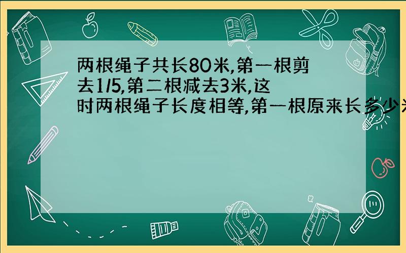 两根绳子共长80米,第一根剪去1/5,第二根减去3米,这时两根绳子长度相等,第一根原来长多少米