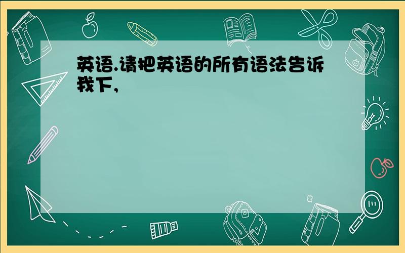 英语.请把英语的所有语法告诉我下,