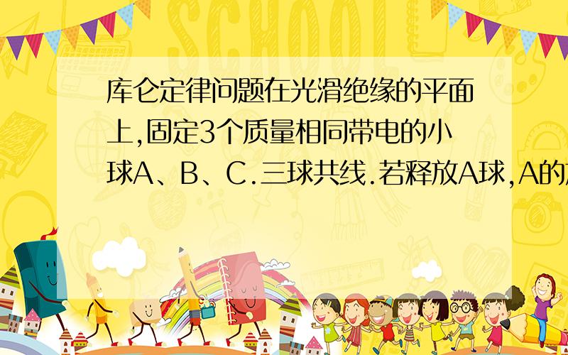 库仑定律问题在光滑绝缘的平面上,固定3个质量相同带电的小球A、B、C.三球共线.若释放A球,A的加速度为1,方向向左.若