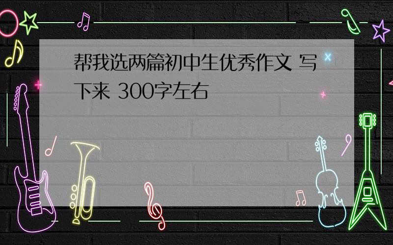 帮我选两篇初中生优秀作文 写下来 300字左右