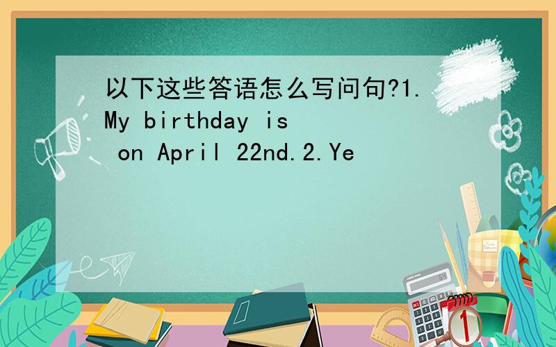 以下这些答语怎么写问句?1.My birthday is on April 22nd.2.Ye