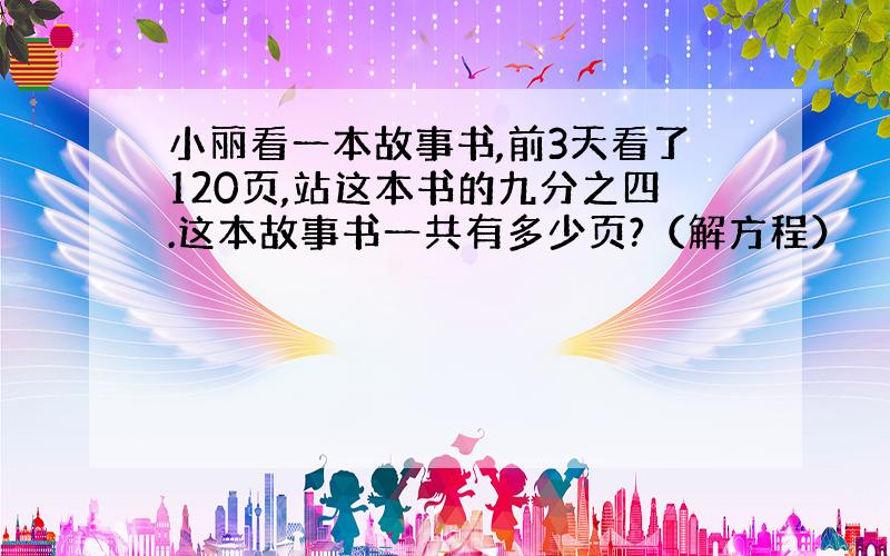 小丽看一本故事书,前3天看了120页,站这本书的九分之四.这本故事书一共有多少页?（解方程）