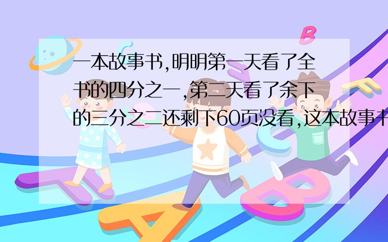 一本故事书,明明第一天看了全书的四分之一,第二天看了余下的三分之二还剩下60页没看,这本故事书一共有多少页?