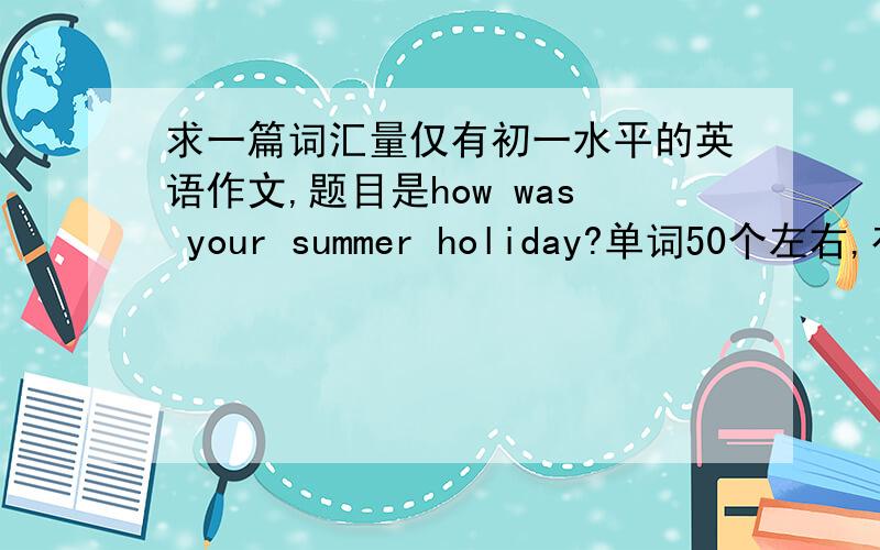 求一篇词汇量仅有初一水平的英语作文,题目是how was your summer holiday?单词50个左右,有用多