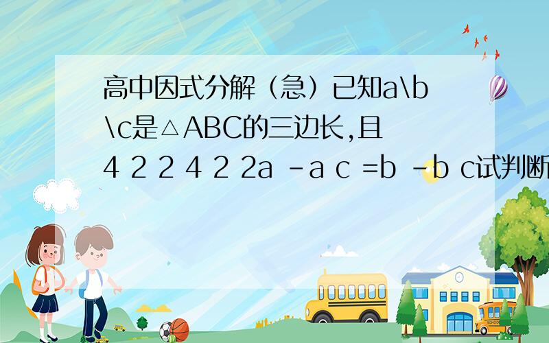 高中因式分解（急）已知a\b\c是△ABC的三边长,且 4 2 2 4 2 2a -a c =b -b c试判断△ABC