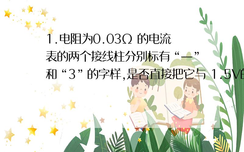 1.电阻为0.03Ω 的电流表的两个接线柱分别标有“—”和“3”的字样,是否直接把它与 1.5V的干电池相连?（通过计算