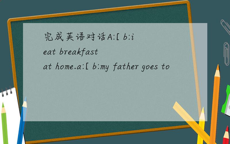 完成英语对话A:[ b:i eat breakfast at home.a:[ b:my father goes to