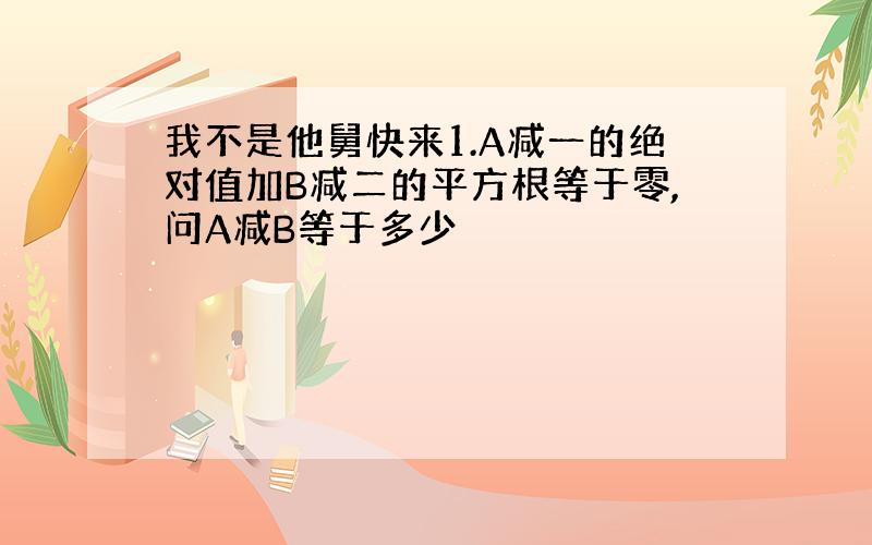 我不是他舅快来1.A减一的绝对值加B减二的平方根等于零,问A减B等于多少