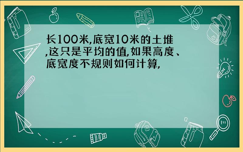 长100米,底宽10米的土堆,这只是平均的值,如果高度、底宽度不规则如何计算,