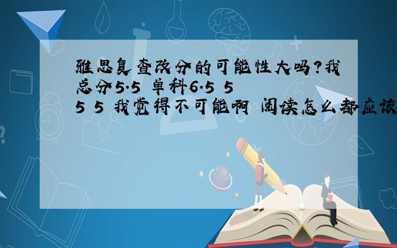 雅思复查改分的可能性大吗?我总分5.5 单科6.5 5 5 5 我觉得不可能啊 阅读怎么都应该至少有6分啊 据说机器改是