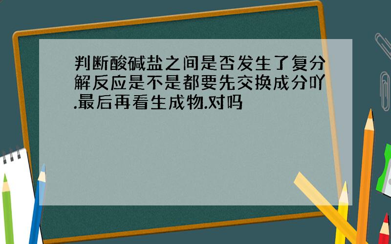 判断酸碱盐之间是否发生了复分解反应是不是都要先交换成分吖.最后再看生成物.对吗