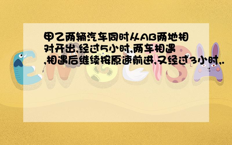 甲乙两辆汽车同时从AB两地相对开出,经过5小时,两车相遇,相遇后继续按原速前进,又经过3小时,.