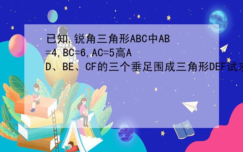 已知,锐角三角形ABC中AB=4,BC=6,AC=5高AD、BE、CF的三个垂足围成三角形DEF试求（S△DEF）/（S