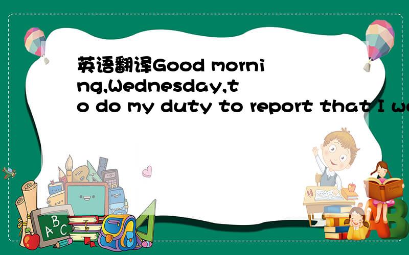 英语翻译Good morning,Wednesday,to do my duty to report that I wo