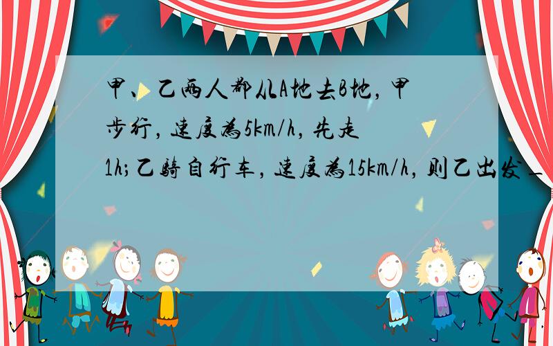 甲、乙两人都从A地去B地，甲步行，速度为5km/h，先走1h；乙骑自行车，速度为15km/h，则乙出发______h&n