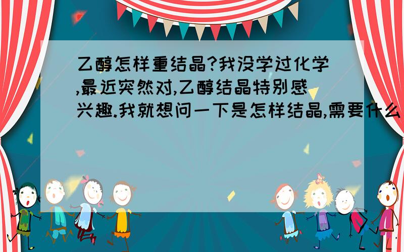 乙醇怎样重结晶?我没学过化学,最近突然对,乙醇结晶特别感兴趣.我就想问一下是怎样结晶,需要什么工具,过程是什么样子的,怎