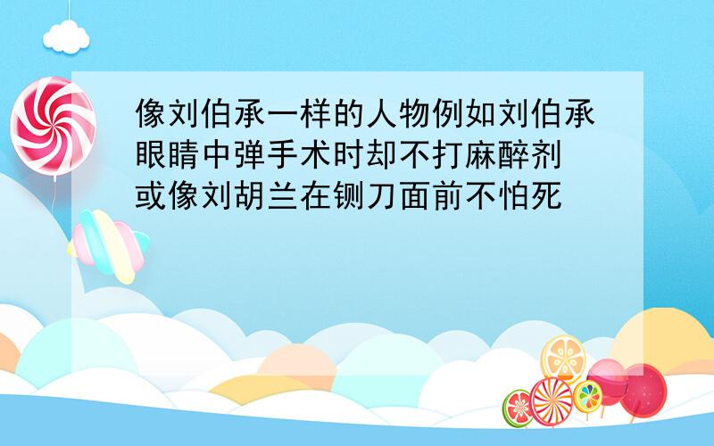 像刘伯承一样的人物例如刘伯承眼睛中弹手术时却不打麻醉剂 或像刘胡兰在铡刀面前不怕死