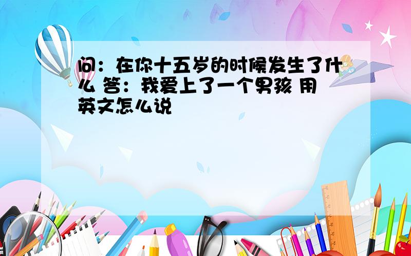 问：在你十五岁的时候发生了什么 答：我爱上了一个男孩 用英文怎么说