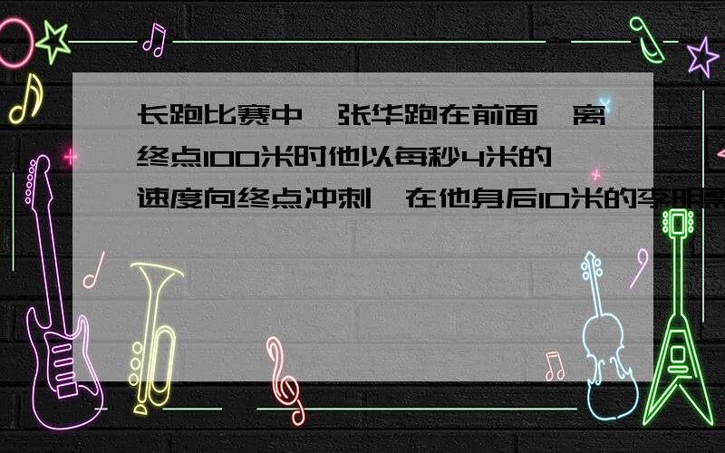 长跑比赛中,张华跑在前面,离终点100米时他以每秒4米的速度向终点冲刺,在他身后10米的李明需以多的速度