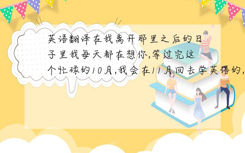 英语翻译在我离开那里之后的日子里我每天都在想你,等过完这个忙碌的10月,我会在11月回去学英语的,我想快点见到你和你久违