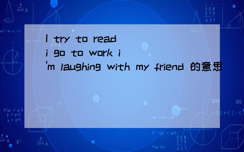 I try to read i go to work i'm laughing with my friend 的意思