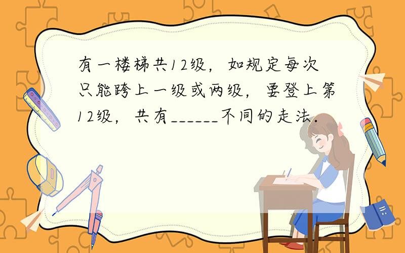 有一楼梯共12级，如规定每次只能跨上一级或两级，要登上第12级，共有______不同的走法．