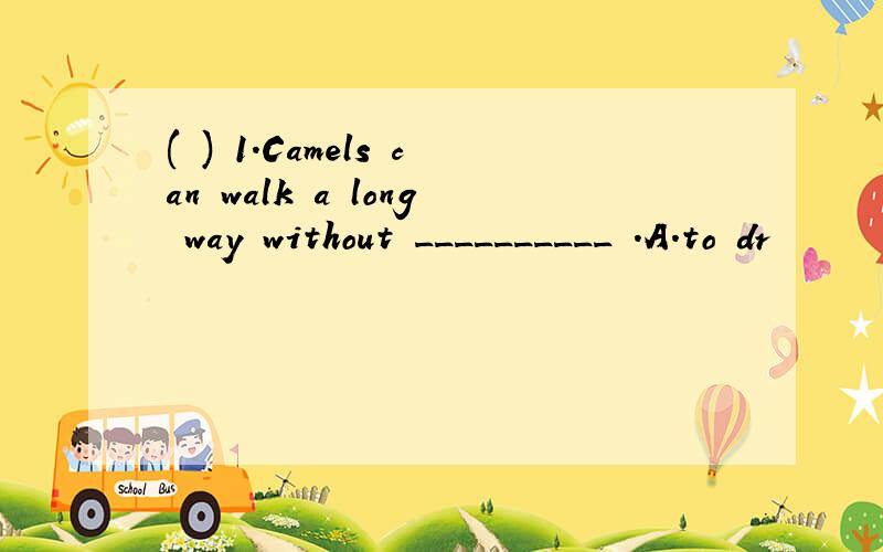 ( ) 1.Camels can walk a long way without __________ .A.to dr