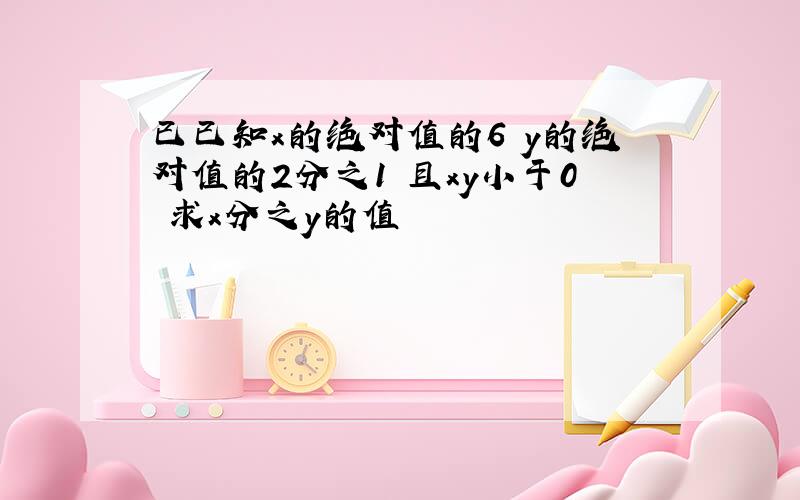 已已知x的绝对值的6 y的绝对值的2分之1 且xy小于0 求x分之y的值