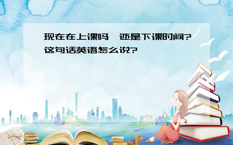 现在在上课吗,还是下课时间?这句话英语怎么说?