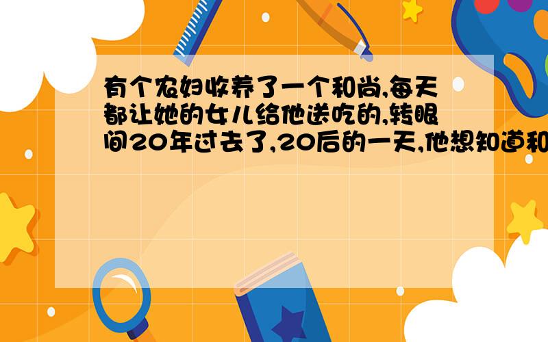 有个农妇收养了一个和尚,每天都让她的女儿给他送吃的,转眼间20年过去了,20后的一天,他想知道和尚修行如何了,因此叫她女