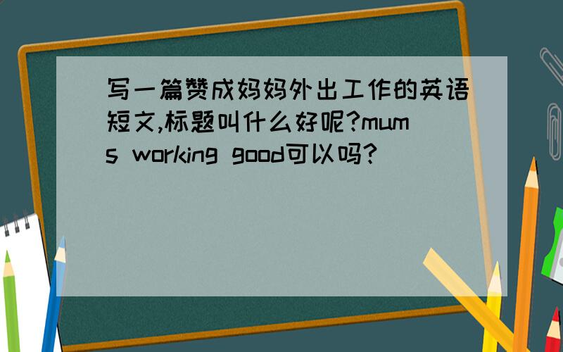 写一篇赞成妈妈外出工作的英语短文,标题叫什么好呢?mums working good可以吗?