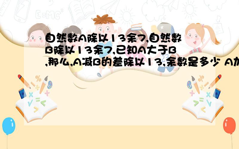 自然数A除以13余7,自然数B除以13余7,已知A大于B,那么,A减B的差除以13,余数是多少 A加B的和除以13,