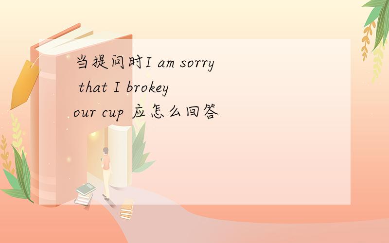 当提问时I am sorry that I brokeyour cup 应怎么回答