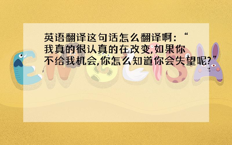 英语翻译这句话怎么翻译啊：“我真的很认真的在改变,如果你不给我机会,你怎么知道你会失望呢?”