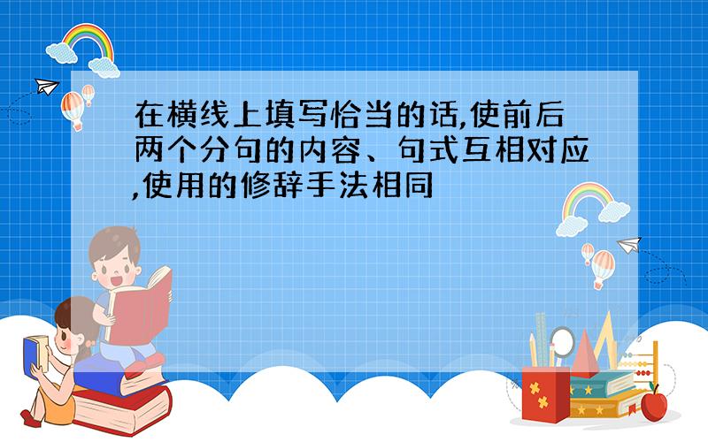 在横线上填写恰当的话,使前后两个分句的内容、句式互相对应,使用的修辞手法相同