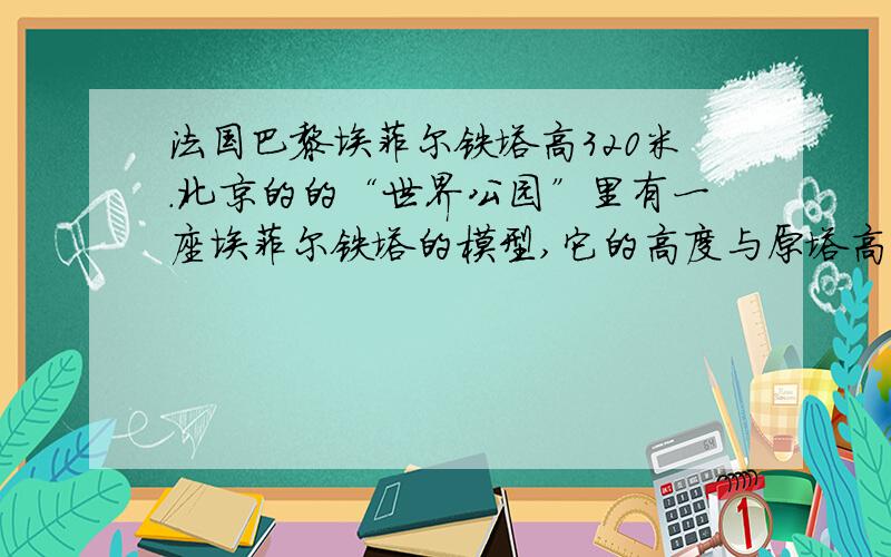 法国巴黎埃菲尔铁塔高320米.北京的的“世界公园”里有一座埃菲尔铁塔的模型,它的高度与原塔高度的比是1：10,这座模型高