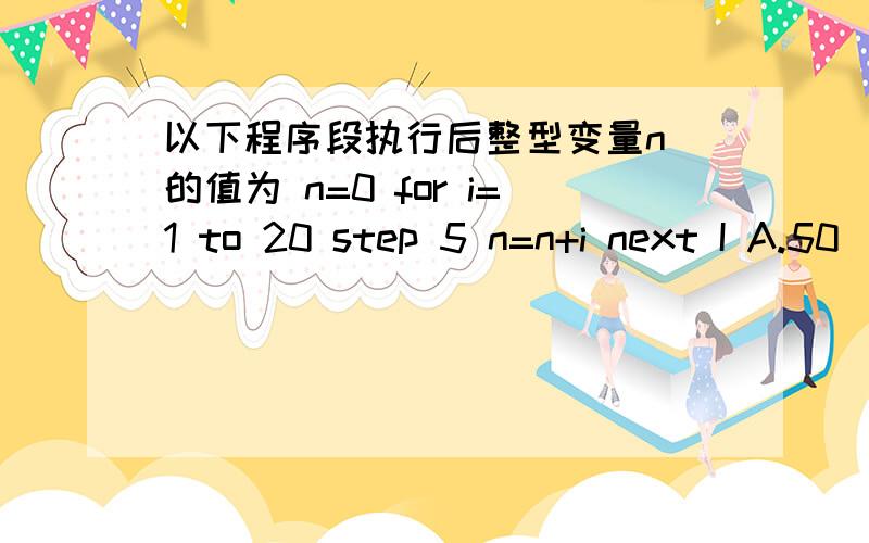 以下程序段执行后整型变量n 的值为 n=0 for i=1 to 20 step 5 n=n+i next I A.50