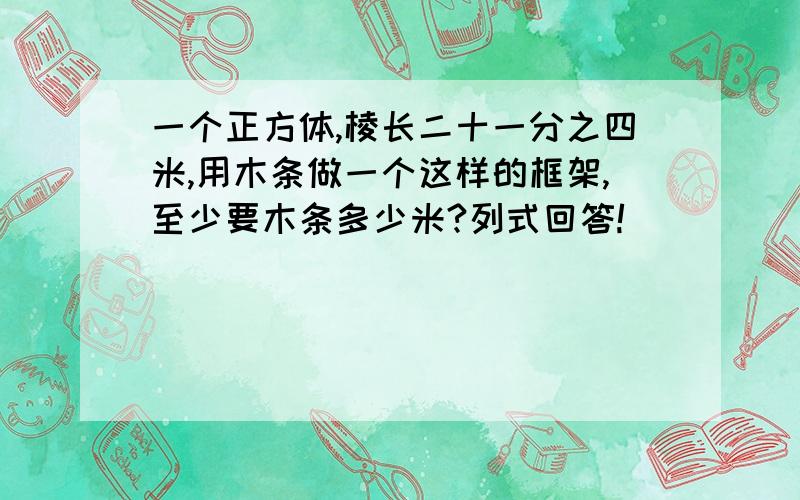 一个正方体,棱长二十一分之四米,用木条做一个这样的框架,至少要木条多少米?列式回答!