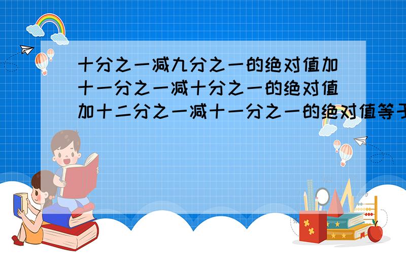 十分之一减九分之一的绝对值加十一分之一减十分之一的绝对值加十二分之一减十一分之一的绝对值等于多少?