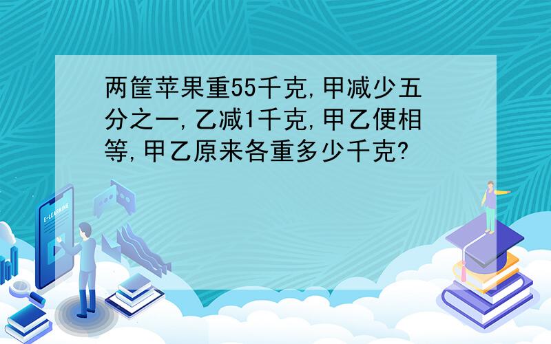 两筐苹果重55千克,甲减少五分之一,乙减1千克,甲乙便相等,甲乙原来各重多少千克?