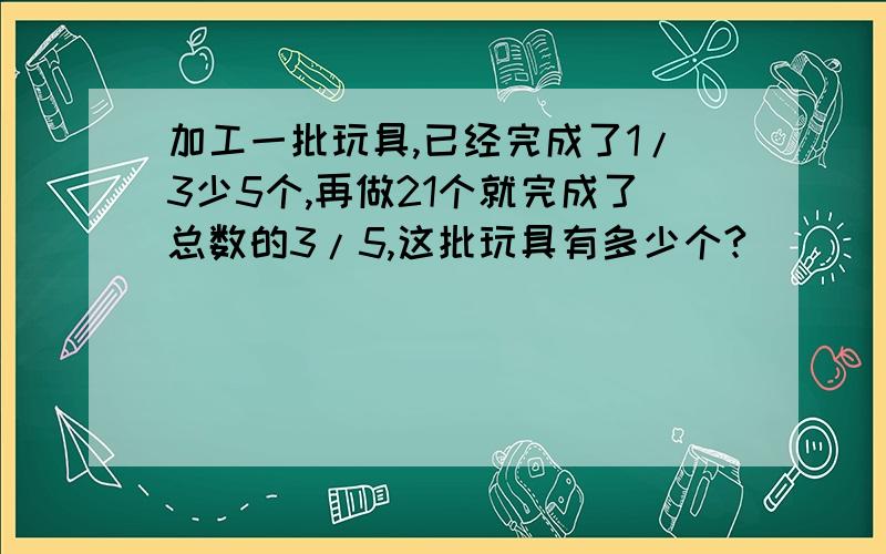 加工一批玩具,已经完成了1/3少5个,再做21个就完成了总数的3/5,这批玩具有多少个?