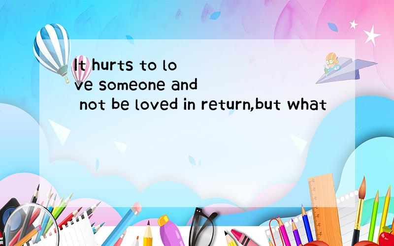 It hurts to love someone and not be loved in return,but what