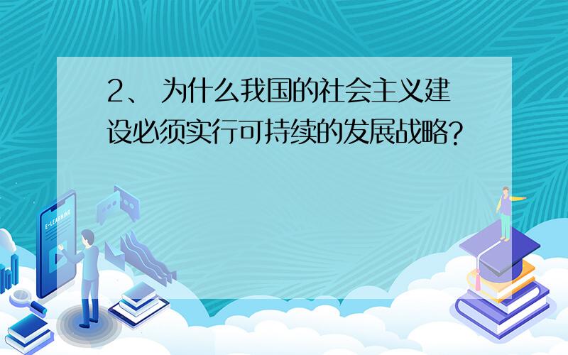 2、 为什么我国的社会主义建设必须实行可持续的发展战略?