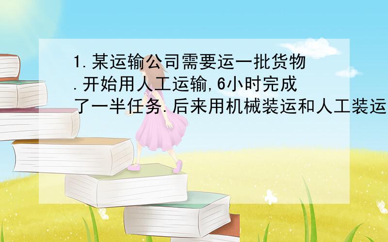 1.某运输公司需要运一批货物.开始用人工运输,6小时完成了一半任务.后来用机械装运和人工装运同时进行,1小时完成了后一半