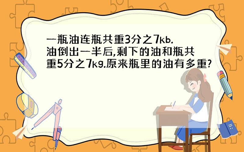 一瓶油连瓶共重3分之7kb.油倒出一半后,剩下的油和瓶共重5分之7kg.原来瓶里的油有多重?